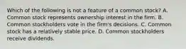 Which of the following is not a feature of a common​ stock? A. Common stock represents ownership interest in the firm. B. Common stockholders vote in the​ firm's decisions. C. Common stock has a relatively stable price. D. Common stockholders receive dividends.