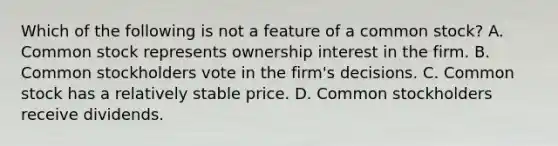 Which of the following is not a feature of a common​ stock? A. Common stock represents ownership interest in the firm. B. Common stockholders vote in the​ firm's decisions. C. Common stock has a relatively stable price. D. Common stockholders receive dividends.