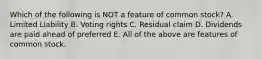 Which of the following is NOT a feature of common stock? A. Limited Liability B. Voting rights C. Residual claim D. Dividends are paid ahead of preferred E. All of the above are features of common stock.