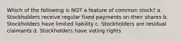 Which of the following is NOT a feature of common stock? a. Stockholders receive regular fixed payments on their shares b. Stockholders have limited liability c. Stockholders are residual claimants d. Stockholders have voting rights