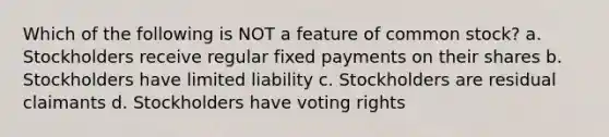 Which of the following is NOT a feature of common stock? a. Stockholders receive regular fixed payments on their shares b. Stockholders have limited liability c. Stockholders are residual claimants d. Stockholders have voting rights