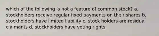 which of the following is not a feature of common stock? a. stockholders receive regular fixed payments on their shares b. stockholders have limited liability c. stock holders are residual claimants d. stockholders have voting rights