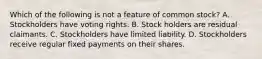 Which of the following is not a feature of common stock? A. Stockholders have voting rights. B. Stock holders are residual claimants. C. Stockholders have limited liability. D. Stockholders receive regular fixed payments on their shares.