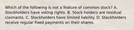 Which of the following is not a feature of common stock? A. Stockholders have voting rights. B. Stock holders are residual claimants. C. Stockholders have limited liability. D. Stockholders receive regular fixed payments on their shares.