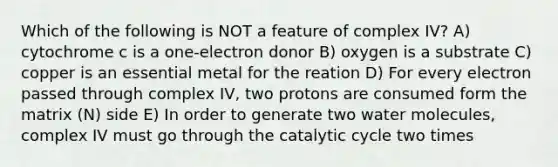 Which of the following is NOT a feature of complex IV? A) cytochrome c is a one-electron donor B) oxygen is a substrate C) copper is an essential metal for the reation D) For every electron passed through complex IV, two protons are consumed form the matrix (N) side E) In order to generate two water molecules, complex IV must go through the catalytic cycle two times