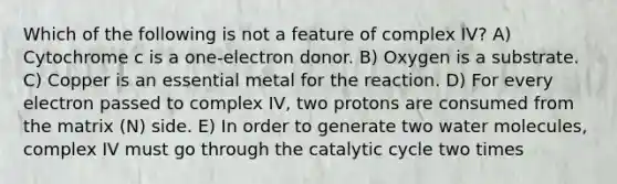 Which of the following is not a feature of complex IV? A) Cytochrome c is a one-electron donor. B) Oxygen is a substrate. C) Copper is an essential metal for the reaction. D) For every electron passed to complex IV, two protons are consumed from the matrix (N) side. E) In order to generate two water molecules, complex IV must go through the catalytic cycle two times