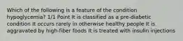Which of the following is a feature of the condition hypoglycemia? 1/1 Point It is classified as a pre-diabetic condition It occurs rarely in otherwise healthy people It is aggravated by high-fiber foods It is treated with insulin injections