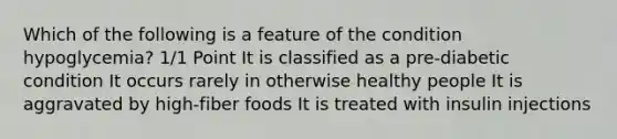 Which of the following is a feature of the condition hypoglycemia? 1/1 Point It is classified as a pre-diabetic condition It occurs rarely in otherwise healthy people It is aggravated by high-fiber foods It is treated with insulin injections