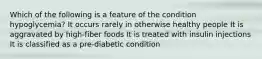 Which of the following is a feature of the condition hypoglycemia? It occurs rarely in otherwise healthy people It is aggravated by high-fiber foods It is treated with insulin injections It is classified as a pre-diabetic condition