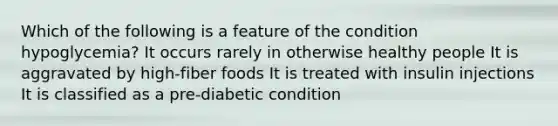 Which of the following is a feature of the condition hypoglycemia? It occurs rarely in otherwise healthy people It is aggravated by high-fiber foods It is treated with insulin injections It is classified as a pre-diabetic condition