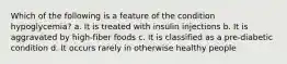 Which of the following is a feature of the condition hypoglycemia? a. It is treated with insulin injections b. It is aggravated by high-fiber foods c. It is classified as a pre-diabetic condition d. It occurs rarely in otherwise healthy people