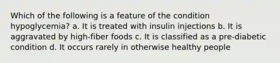 Which of the following is a feature of the condition hypoglycemia? a. It is treated with insulin injections b. It is aggravated by high-fiber foods c. It is classified as a pre-diabetic condition d. It occurs rarely in otherwise healthy people