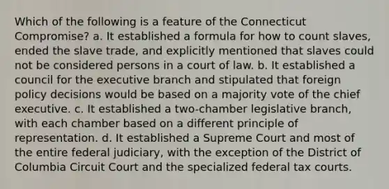 Which of the following is a feature of the Connecticut Compromise? a. It established a formula for how to count slaves, ended the slave trade, and explicitly mentioned that slaves could not be considered persons in a court of law. b. It established a council for <a href='https://www.questionai.com/knowledge/kBllUhZHhd-the-executive-branch' class='anchor-knowledge'>the executive branch</a> and stipulated that foreign policy decisions would be based on a majority vote of the chief executive. c. It established a two-chamber legislative branch, with each chamber based on a different principle of representation. d. It established a Supreme Court and most of the entire federal judiciary, with the exception of the District of Columbia Circuit Court and the specialized federal tax courts.