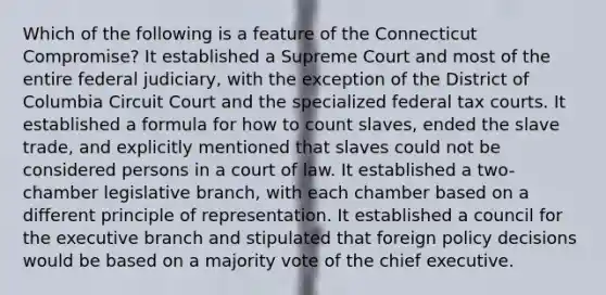 Which of the following is a feature of the Connecticut Compromise? It established a Supreme Court and most of the entire federal judiciary, with the exception of the District of Columbia Circuit Court and the specialized federal tax courts. It established a formula for how to count slaves, ended the slave trade, and explicitly mentioned that slaves could not be considered persons in a court of law. It established a two-chamber legislative branch, with each chamber based on a different principle of representation. It established a council for the executive branch and stipulated that foreign policy decisions would be based on a majority vote of the chief executive.