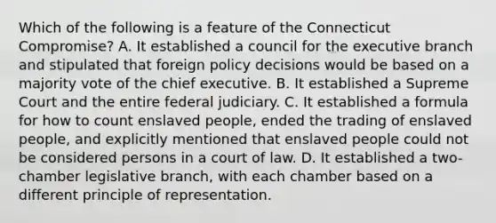 Which of the following is a feature of the Connecticut Compromise? A. It established a council for the executive branch and stipulated that foreign policy decisions would be based on a majority vote of the chief executive. B. It established a Supreme Court and the entire federal judiciary. C. It established a formula for how to count enslaved people, ended the trading of enslaved people, and explicitly mentioned that enslaved people could not be considered persons in a court of law. D. It established a two-chamber legislative branch, with each chamber based on a different principle of representation.