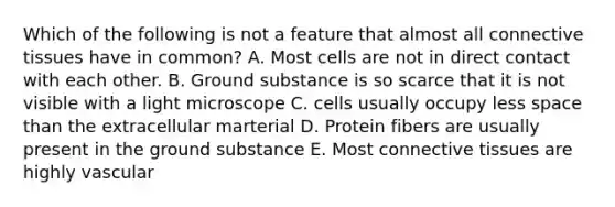 Which of the following is not a feature that almost all connective tissues have in common? A. Most cells are not in direct contact with each other. B. Ground substance is so scarce that it is not visible with a light microscope C. cells usually occupy less space than the extracellular marterial D. Protein fibers are usually present in the ground substance E. Most connective tissues are highly vascular