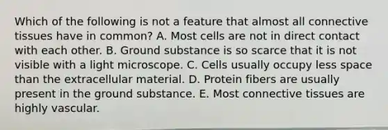 Which of the following is not a feature that almost all connective tissues have in common? A. Most cells are not in direct contact with each other. B. Ground substance is so scarce that it is not visible with a light microscope. C. Cells usually occupy less space than the extracellular material. D. Protein fibers are usually present in the ground substance. E. Most connective tissues are highly vascular.