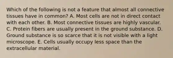 Which of the following is not a feature that almost all connective tissues have in common? A. Most cells are not in direct contact with each other. B. Most connective tissues are highly vascular. C. Protein fibers are usually present in the ground substance. D. Ground substance is so scarce that it is not visible with a light microscope. E. Cells usually occupy less space than the extracellular material.