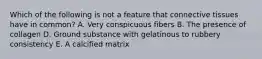 Which of the following is not a feature that connective tissues have in common? A. Very conspicuous fibers B. The presence of collagen D. Ground substance with gelatinous to rubbery consistency E. A calcified matrix