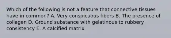 Which of the following is not a feature that <a href='https://www.questionai.com/knowledge/kYDr0DHyc8-connective-tissue' class='anchor-knowledge'>connective tissue</a>s have in common? A. Very conspicuous fibers B. The presence of collagen D. Ground substance with gelatinous to rubbery consistency E. A calcified matrix