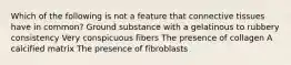 Which of the following is not a feature that connective tissues have in common? Ground substance with a gelatinous to rubbery consistency Very conspicuous fibers The presence of collagen A calcified matrix The presence of fibroblasts