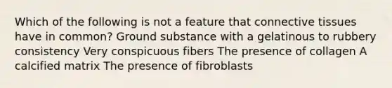 Which of the following is not a feature that connective tissues have in common? Ground substance with a gelatinous to rubbery consistency Very conspicuous fibers The presence of collagen A calcified matrix The presence of fibroblasts