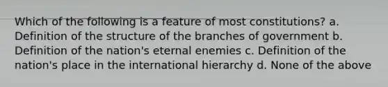 Which of the following is a feature of most constitutions? a. Definition of the structure of the branches of government b. Definition of the nation's eternal enemies c. Definition of the nation's place in the international hierarchy d. None of the above