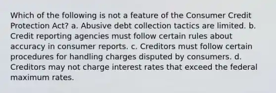 Which of the following is not a feature of the Consumer Credit Protection Act? a. Abusive debt collection tactics are limited. b. Credit reporting agencies must follow certain rules about accuracy in consumer reports. c. Creditors must follow certain procedures for handling charges disputed by consumers. d. Creditors may not charge interest rates that exceed the federal maximum rates.