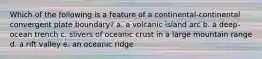 Which of the following is a feature of a continental-continental convergent plate boundary? a. a volcanic island arc b. a deep-ocean trench c. slivers of oceanic crust in a large mountain range d. a rift valley e. an oceanic ridge