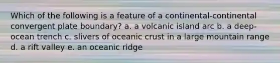 Which of the following is a feature of a continental-continental convergent plate boundary? a. a volcanic island arc b. a deep-ocean trench c. slivers of oceanic crust in a large mountain range d. a rift valley e. an oceanic ridge