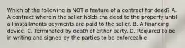 Which of the following is NOT a feature of a contract for deed? A. A contract wherein the seller holds the deed to the property until all installments payments are paid to the seller. B. A financing device. C. Terminated by death of either party. D. Required to be in writing and signed by the parties to be enforceable.