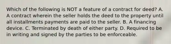 Which of the following is NOT a feature of a contract for deed? A. A contract wherein the seller holds the deed to the property until all installments payments are paid to the seller. B. A financing device. C. Terminated by death of either party. D. Required to be in writing and signed by the parties to be enforceable.