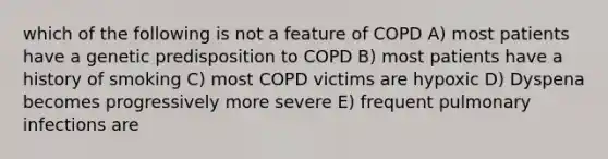 which of the following is not a feature of COPD A) most patients have a genetic predisposition to COPD B) most patients have a history of smoking C) most COPD victims are hypoxic D) Dyspena becomes progressively more severe E) frequent pulmonary infections are