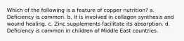 Which of the following is a feature of copper nutrition? a. Deficiency is common. b. It is involved in collagen synthesis and wound healing. c. Zinc supplements facilitate its absorption. d. Deficiency is common in children of Middle East countries.