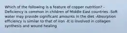 Which of the following is a feature of copper nutrition? -Deficiency is common in children of Middle East countries -Soft water may provide significant amounts in the diet -Absorption efficiency is similar to that of iron -It is involved in collagen synthesis and wound healing