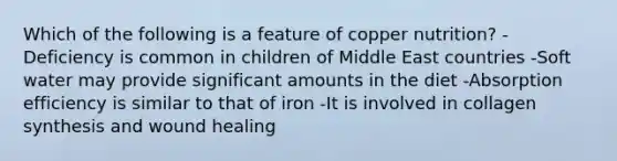 Which of the following is a feature of copper nutrition? -Deficiency is common in children of Middle East countries -Soft water may provide significant amounts in the diet -Absorption efficiency is similar to that of iron -It is involved in collagen synthesis and wound healing