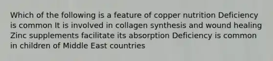 Which of the following is a feature of copper nutrition Deficiency is common It is involved in collagen synthesis and wound healing Zinc supplements facilitate its absorption Deficiency is common in children of Middle East countries