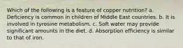 Which of the following is a feature of copper nutrition? a. Deficiency is common in children of Middle East countries. b. It is involved in tyrosine metabolism. c. Soft water may provide significant amounts in the diet. d. Absorption efficiency is similar to that of iron.