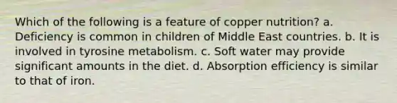 Which of the following is a feature of copper nutrition? a. Deficiency is common in children of Middle East countries. b. It is involved in tyrosine metabolism. c. Soft water may provide significant amounts in the diet. d. Absorption efficiency is similar to that of iron.