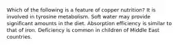 Which of the following is a feature of copper nutrition? It is involved in tyrosine metabolism. Soft water may provide significant amounts in the diet. Absorption efficiency is similar to that of iron. Deficiency is common in children of Middle East countries.