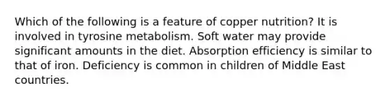 Which of the following is a feature of copper nutrition? It is involved in tyrosine metabolism. Soft water may provide significant amounts in the diet. Absorption efficiency is similar to that of iron. Deficiency is common in children of Middle East countries.