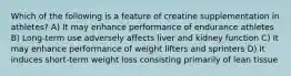 Which of the following is a feature of creatine supplementation in athletes? A) It may enhance performance of endurance athletes B) Long-term use adversely affects liver and kidney function C) It may enhance performance of weight lifters and sprinters D) It induces short-term weight loss consisting primarily of lean tissue