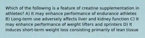 Which of the following is a feature of creatine supplementation in athletes? A) It may enhance performance of endurance athletes B) Long-term use adversely affects liver and kidney function C) It may enhance performance of weight lifters and sprinters D) It induces short-term weight loss consisting primarily of lean tissue