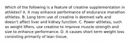 Which of the following is a feature of creatine supplementation in athletes? A. It may enhance performance of endurance marathon athletes. B. Long term use of creatine is deemed safe and doesn't affect liver and kidney function. C. Power athletes, such as weight lifters, use creatine to improve muscle strength and size to enhance performance. D. It causes short term weight loss consisting primarily of lean tissue.