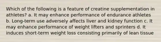 Which of the following is a feature of creatine supplementation in athletes? a. It may enhance performance of endurance athletes b. Long-term use adversely affects liver and kidney function c. It may enhance performance of weight lifters and sprinters d. It induces short-term weight loss consisting primarily of lean tissue