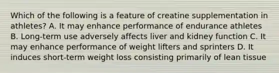 Which of the following is a feature of creatine supplementation in athletes? A. It may enhance performance of endurance athletes B. Long-term use adversely affects liver and kidney function C. It may enhance performance of weight lifters and sprinters D. It induces short-term weight loss consisting primarily of lean tissue