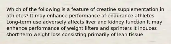 Which of the following is a feature of creatine supplementation in athletes? It may enhance performance of endurance athletes Long-term use adversely affects liver and kidney function It may enhance performance of weight lifters and sprinters It induces short-term weight loss consisting primarily of lean tissue