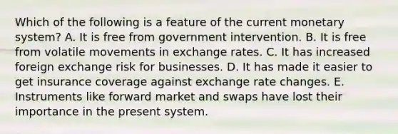 Which of the following is a feature of the current monetary system? A. It is free from government intervention. B. It is free from volatile movements in exchange rates. C. It has increased foreign exchange risk for businesses. D. It has made it easier to get insurance coverage against exchange rate changes. E. Instruments like forward market and swaps have lost their importance in the present system.