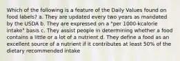 Which of the following is a feature of the Daily Values found on food labels? a. They are updated every two years as mandated by the USDA b. They are expressed on a "per 1000-kcalorie intake" basis c. They assist people in determining whether a food contains a little or a lot of a nutrient d. They define a food as an excellent source of a nutrient if it contributes at least 50% of the dietary recommended intake