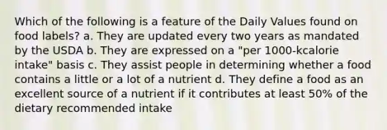 Which of the following is a feature of the Daily Values found on food labels? a. They are updated every two years as mandated by the USDA b. They are expressed on a "per 1000-kcalorie intake" basis c. They assist people in determining whether a food contains a little or a lot of a nutrient d. They define a food as an excellent source of a nutrient if it contributes at least 50% of the dietary recommended intake